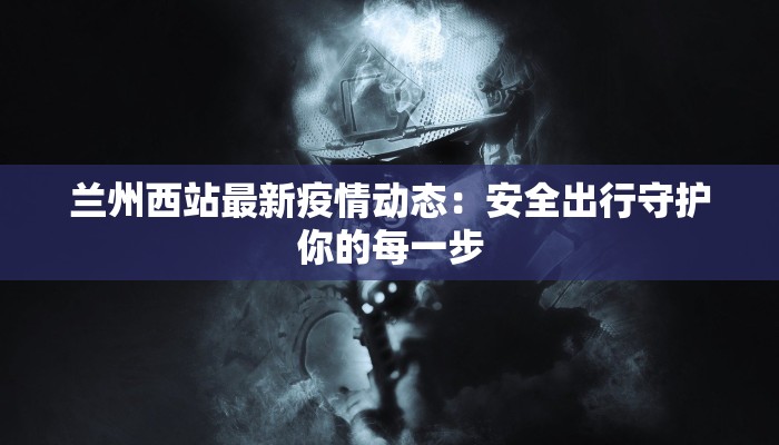 兰州西站最新疫情动态：安全出行守护你的每一步