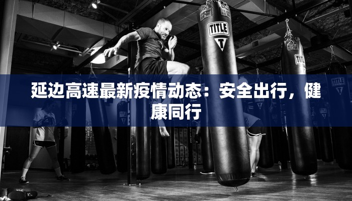 延边高速最新疫情动态:安全出行,健康同行 延边高速最新疫情动态:安全出行,健康同行