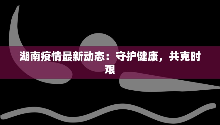湖南疫情最新动态:守护健康,共克时艰 湖南疫情最新动态:守护健康,共克时艰